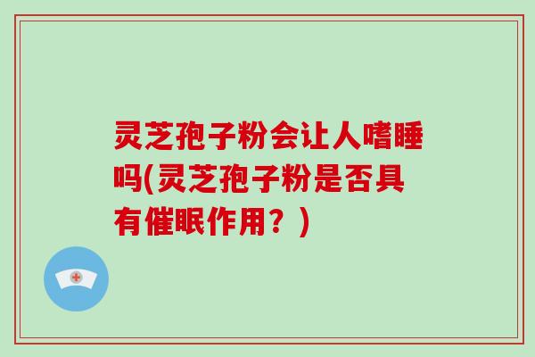 灵芝孢子粉会让人嗜睡吗(灵芝孢子粉是否具有催眠作用？)