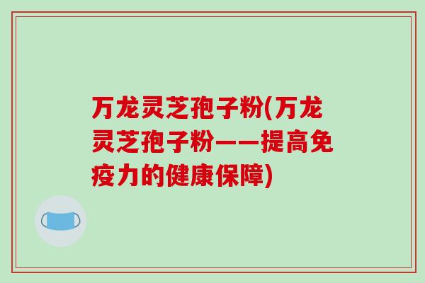 万龙灵芝孢子粉(万龙灵芝孢子粉——提高免疫力的健康保障)