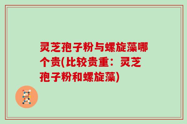 灵芝孢子粉与螺旋藻哪个贵(比较贵重：灵芝孢子粉和螺旋藻)