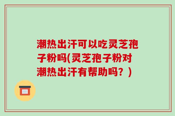潮热出汗可以吃灵芝孢子粉吗(灵芝孢子粉对潮热出汗有帮助吗？)