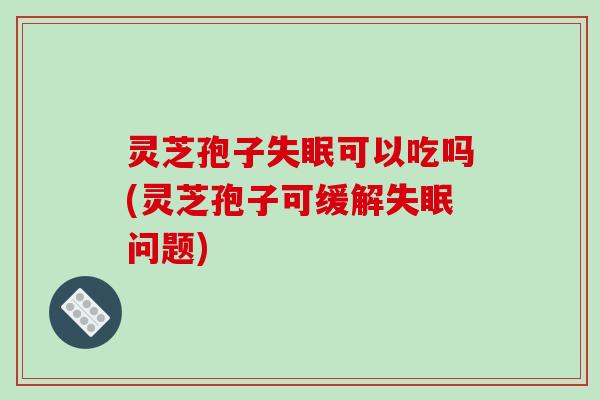 灵芝孢子可以吃吗(灵芝孢子可缓解问题)