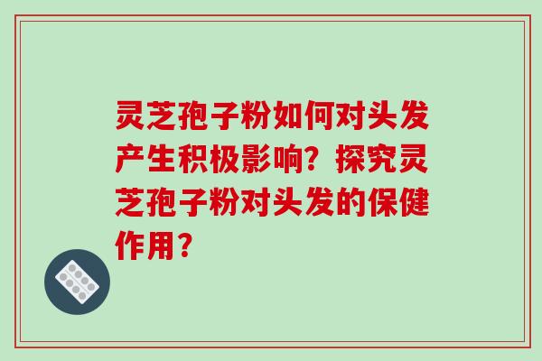 灵芝孢子粉如何对头发产生积极影响？探究灵芝孢子粉对头发的保健作用？