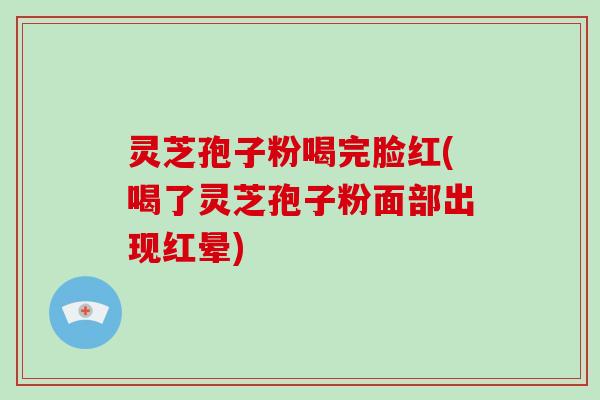 灵芝孢子粉喝完脸红(喝了灵芝孢子粉面部出现红晕)