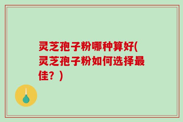 灵芝孢子粉哪种算好(灵芝孢子粉如何选择佳？)