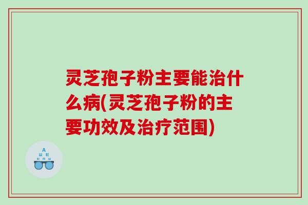 灵芝孢子粉主要能什么(灵芝孢子粉的主要功效及范围)