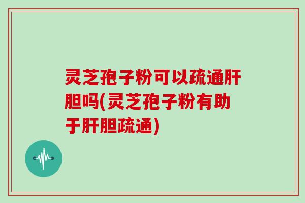灵芝孢子粉可以疏通胆吗(灵芝孢子粉有助于胆疏通)