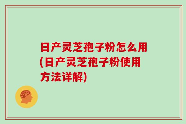 日产灵芝孢子粉怎么用(日产灵芝孢子粉使用方法详解)