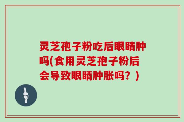 灵芝孢子粉吃后眼睛肿吗(食用灵芝孢子粉后会导致眼睛肿胀吗？)