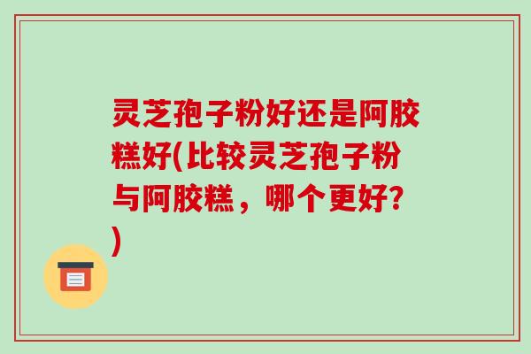 灵芝孢子粉好还是阿胶糕好(比较灵芝孢子粉与阿胶糕，哪个更好？)