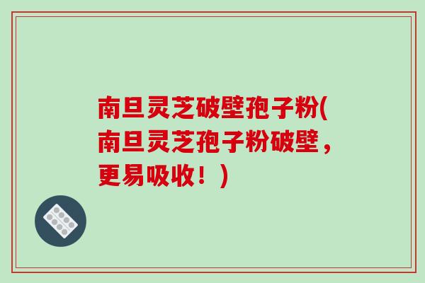 南旦灵芝破壁孢子粉(南旦灵芝孢子粉破壁，更易吸收！)