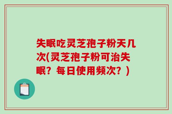 吃灵芝孢子粉天几次(灵芝孢子粉可？每日使用频次？)