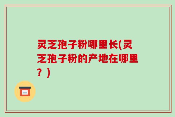 灵芝孢子粉哪里长(灵芝孢子粉的产地在哪里？)