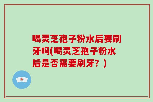 喝灵芝孢子粉水后要刷牙吗(喝灵芝孢子粉水后是否需要刷牙？)