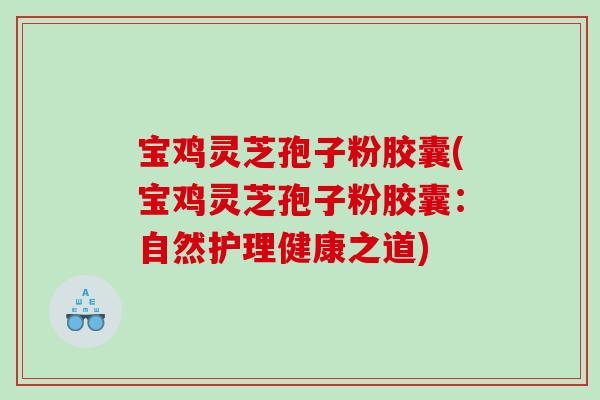 宝鸡灵芝孢子粉胶囊(宝鸡灵芝孢子粉胶囊：自然护理健康之道)