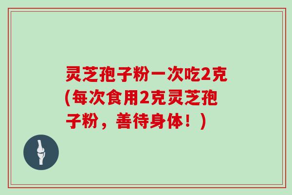 灵芝孢子粉一次吃2克(每次食用2克灵芝孢子粉,善待身体!) 灵芝孢子粉一次吃2克(每次食用2克灵芝孢子粉,善待身体!)