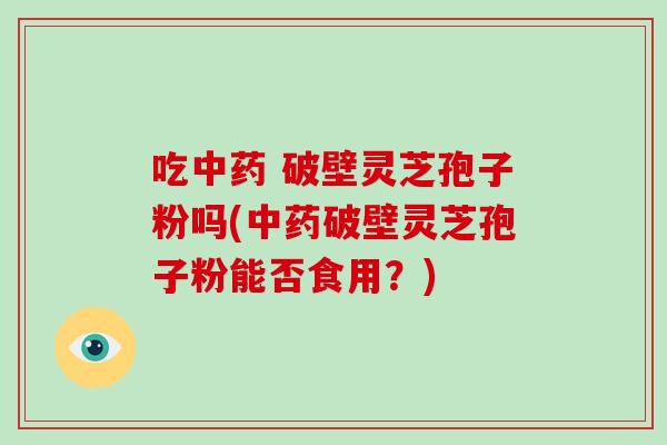 吃 破壁灵芝孢子粉吗(破壁灵芝孢子粉能否食用？)