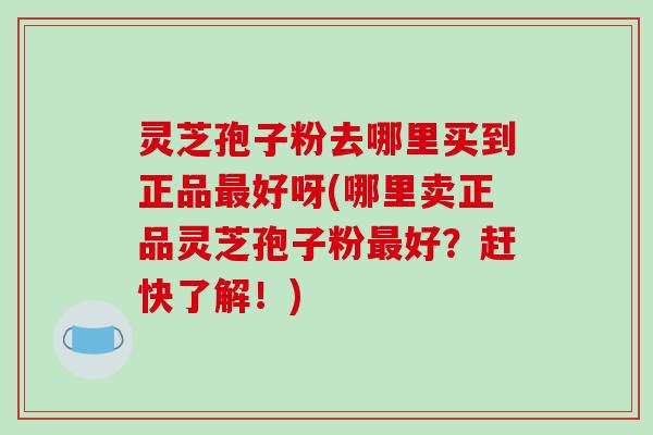 灵芝孢子粉去哪里买到正品好呀(哪里卖正品灵芝孢子粉好？赶快了解！)