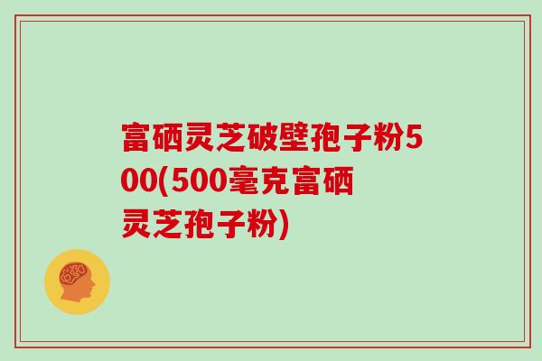 富硒灵芝破壁孢子粉500(500毫克富硒灵芝孢子粉)