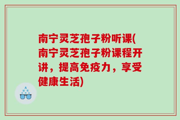 南宁灵芝孢子粉听课(南宁灵芝孢子粉课程开讲，提高免疫力，享受健康生活)