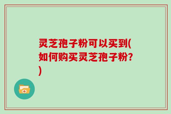 灵芝孢子粉可以买到(如何购买灵芝孢子粉？)