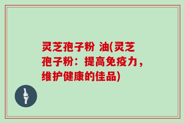 灵芝孢子粉 油(灵芝孢子粉：提高免疫力，维护健康的佳品)