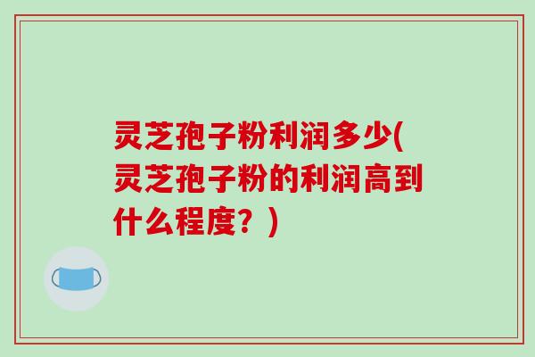 灵芝孢子粉利润多少(灵芝孢子粉的利润高到什么程度？)