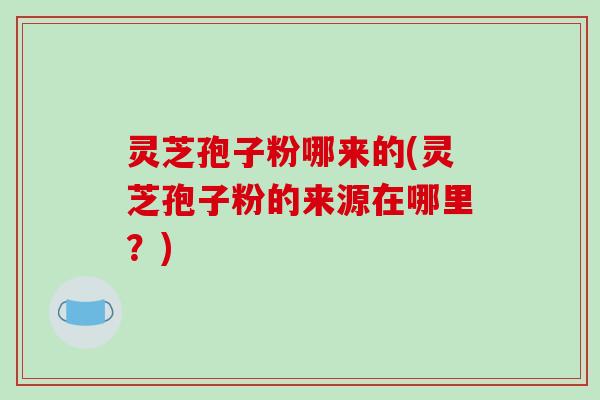 灵芝孢子粉哪来的(灵芝孢子粉的来源在哪里？)