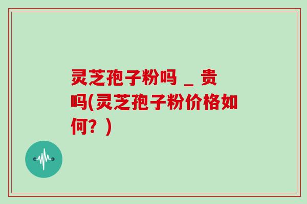 灵芝孢子粉吗 _ 贵吗(灵芝孢子粉价格如何？)