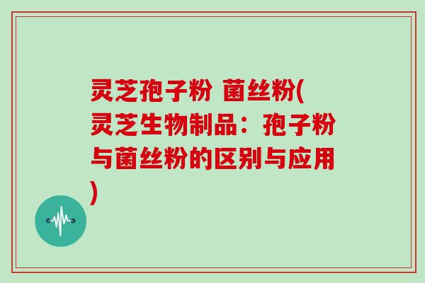灵芝孢子粉 菌丝粉(灵芝生物制品：孢子粉与菌丝粉的区别与应用)