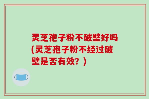 灵芝孢子粉不破壁好吗(灵芝孢子粉不经过破壁是否有效？)