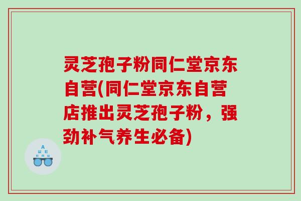 灵芝孢子粉同仁堂京东自营(同仁堂京东自营店推出灵芝孢子粉，强劲养生必备)