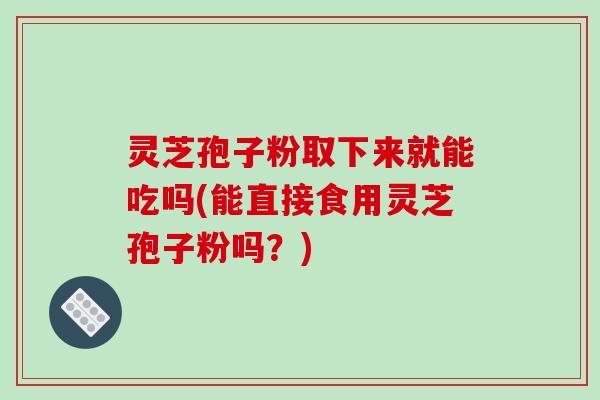 灵芝孢子粉取下来就能吃吗(能直接食用灵芝孢子粉吗？)