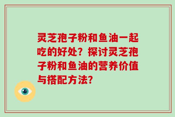 灵芝孢子粉和鱼油一起吃的好处？探讨灵芝孢子粉和鱼油的营养价值与搭配方法？