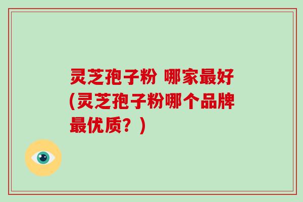 灵芝孢子粉 哪家好(灵芝孢子粉哪个品牌优质？)