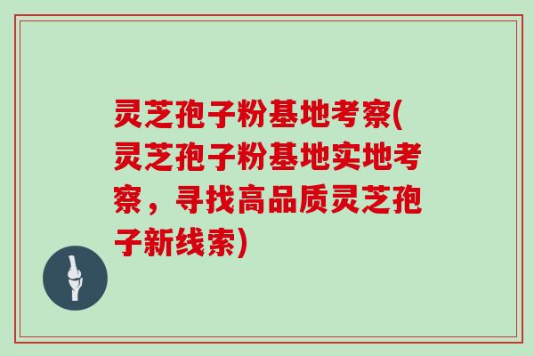 灵芝孢子粉基地考察(灵芝孢子粉基地实地考察，寻找高品质灵芝孢子新线索)