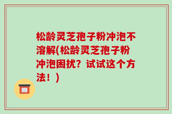 松龄灵芝孢子粉冲泡不溶解(松龄灵芝孢子粉冲泡困扰？试试这个方法！)