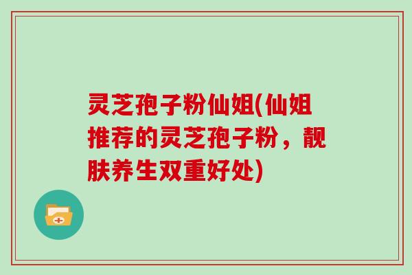 灵芝孢子粉仙姐(仙姐推荐的灵芝孢子粉,靓肤养生双重好处) 灵芝孢子粉仙姐(仙姐推荐的灵芝孢子粉,靓肤养生双重好处)