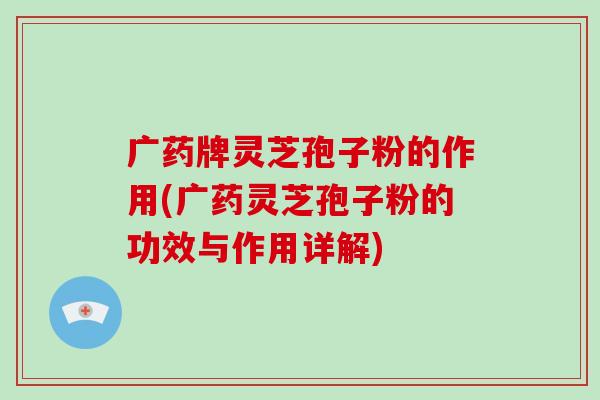 广药牌灵芝孢子粉的作用(广药灵芝孢子粉的功效与作用详解)