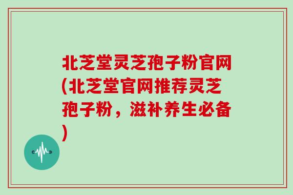北芝堂灵芝孢子粉官网(北芝堂官网推荐灵芝孢子粉，滋补养生必备)