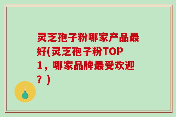 灵芝孢子粉哪家产品好(灵芝孢子粉TOP1，哪家品牌受欢迎？)