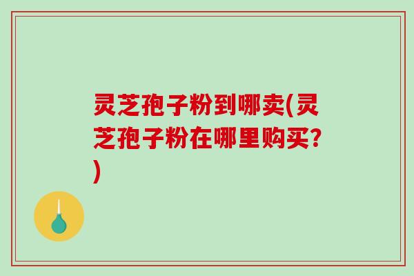 灵芝孢子粉到哪卖(灵芝孢子粉在哪里购买？)