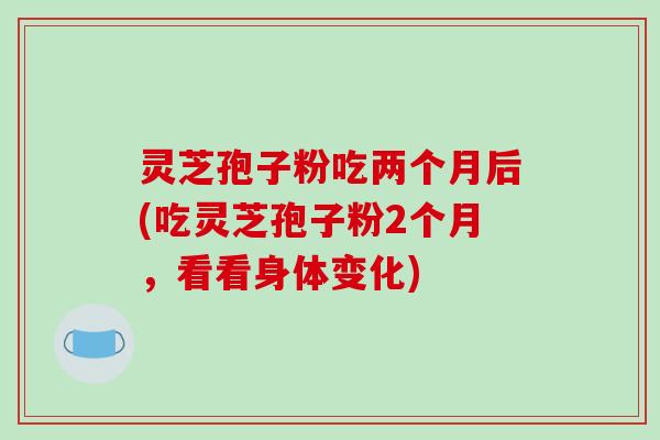 灵芝孢子粉吃两个月后(吃灵芝孢子粉2个月，看看身体变化)