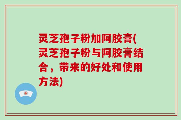 灵芝孢子粉加阿胶膏(灵芝孢子粉与阿胶膏结合，带来的好处和使用方法)