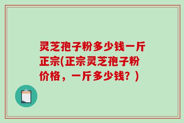 灵芝孢子粉多少钱一斤正宗(正宗灵芝孢子粉价格，一斤多少钱？)