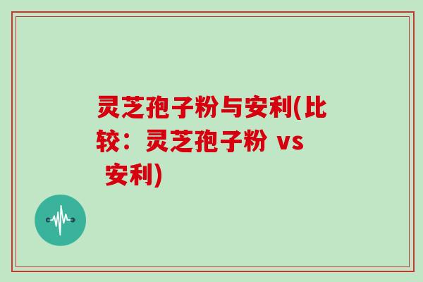 灵芝孢子粉与安利(比较:灵芝孢子粉 vs 安利) 灵芝孢子粉与安利(比较:灵芝孢子粉 vs 安利)