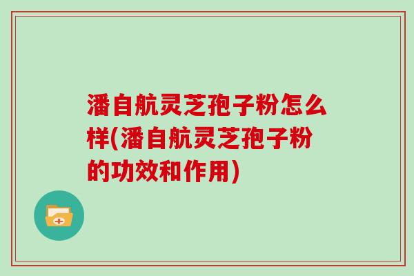 潘自航灵芝孢子粉怎么样(潘自航灵芝孢子粉的功效和作用)