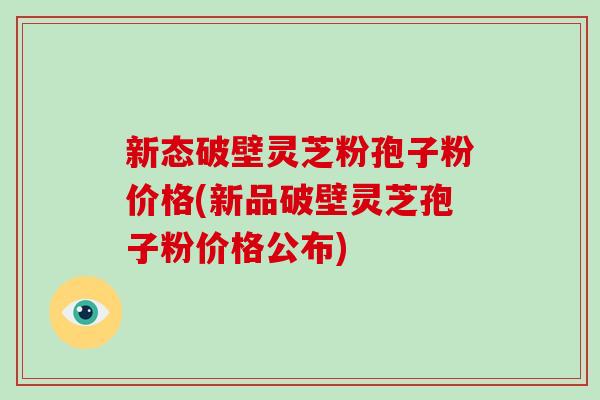 新态破壁灵芝粉孢子粉价格(新品破壁灵芝孢子粉价格公布)