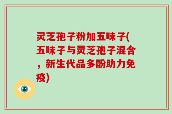 灵芝孢子粉加五味子(五味子与灵芝孢子混合，新生代品多酚助力免疫)