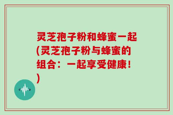 灵芝孢子粉和蜂蜜一起(灵芝孢子粉与蜂蜜的组合：一起享受健康！)