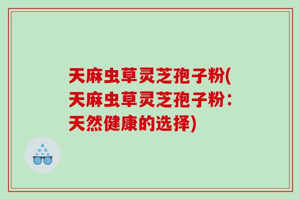 天麻虫草灵芝孢子粉(天麻虫草灵芝孢子粉：天然健康的选择)